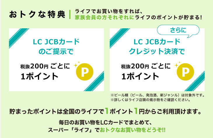 おトクな特典　ライフでお買い物をすれば、家族会員の方それぞれにライフのポイントが貯まる！貯まったポイントは全国のライフで1ポイント1円からご利用頂けます。毎日のお買い物をLC カードでまとめて、スーパー「ライフ」でおトクなお買い物をどうぞ！！