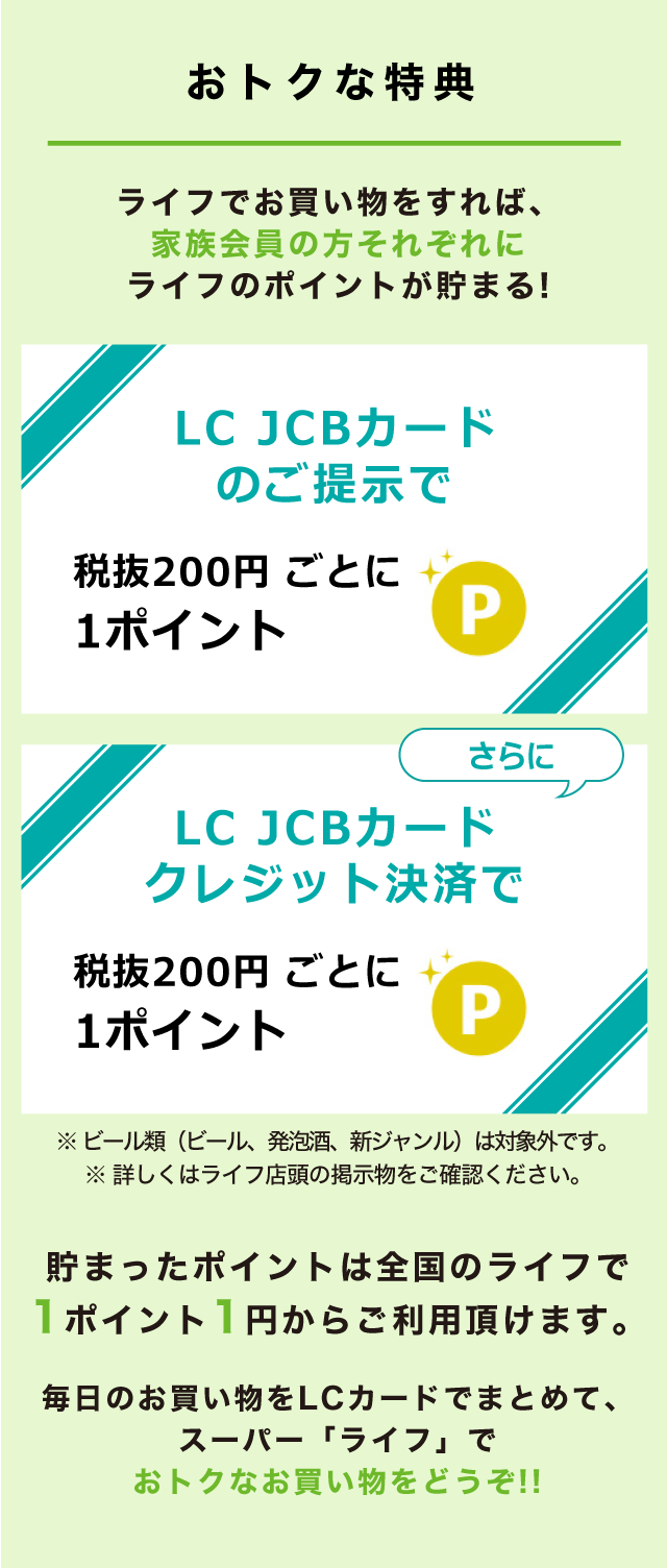 おトクな特典　ライフでお買い物をすれば、家族会員の方それぞれにライフのポイントが貯まる！貯まったポイントは全国のライフで1ポイント1円からご利用頂けます。毎日のお買い物をLC カードでまとめて、スーパー「ライフ」でおトクなお買い物をどうぞ！！