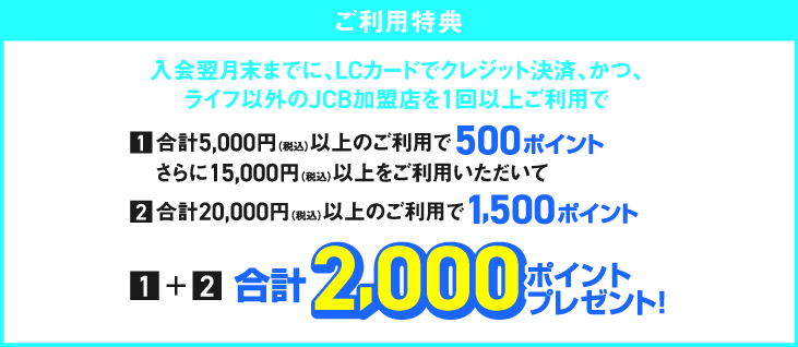 入会翌月末までに、LCカードでクレジット決済、かつ、ライフ以外のJCB加盟店を1回以上ご利用で　:one:会計5,000円（税込）以上のご利用で500ポイントさらに15,000円（税込み）以上をご利用いただいて　:two:会計20,000円（税込）以上のご利用で1.500ポイント　:one:+:two:合計2,000ポイントプレゼント！