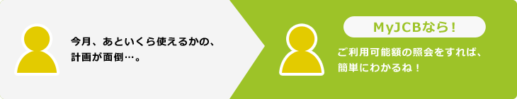 今月、あといくら使えるかの、計画が面倒…。MyJCBなら！ご利用可能額の照会をすれば、簡単にわかるね！