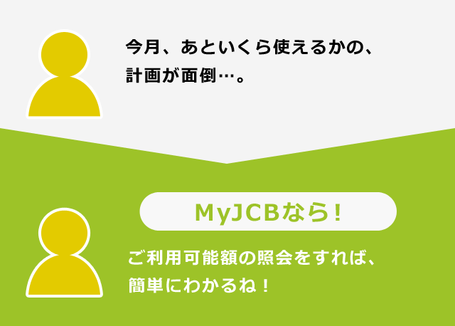 今月、あといくら使えるかの、計画が面倒…。MyJCBなら！ご利用可能額の照会をすれば、簡単にわかるね！